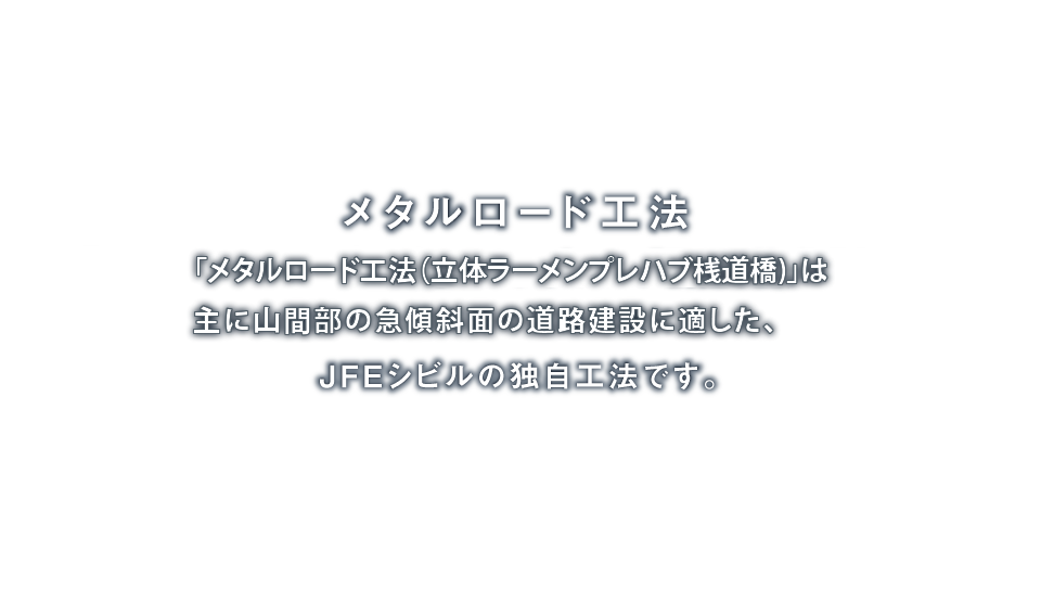 メタルロード工法「メタルロード工法（立体ラーメンプレハブ桟道、杭式道路）」は主に山間部の急傾斜面の道路拡幅に適した、JFEシビルの独自工法です。