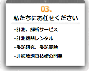 03：私たちにお任せ下さい（・計測サービス、解析サービス・システムレンタル・新しい「見える化技術」の開発）