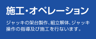 「施工・オペレーション」ジャッキの架台製作、組立解体、ジャッキ操作の指導及び施工を行います。