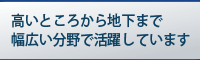 高いところから地下まで幅広い分野で活躍しています